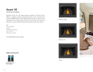12
Napoleon’s Ascent
™
42 is the largest single view fireplace in the Ascent
™
Series.
Offering a multitude of options with decorative fronts, trim kit, decorative brick
panels and MIRRO-FLAME
™
Porcelain Reflective Radiant Panels, the Ascent
™
42 can
be designed to your personal taste and match any home décor. The Ascent
™
42
allows you to create a stylish look while producing plenty of heat when required.
Direct Vent Fireplace
Ascent
™
42
B42
Up to 25,000 BTU’s
Top Vent
40% flame/heat adjustment
42"w x 34 ¹/₁₆"h
Natural gas or propane
For more detailed specifications on these units, see page 19
Options & Accessories
Decorative Front - Zen
2" Trim Kit
Decorative Front - Heritage
Options & Accessories
F45 & F60 Remote Controls
On/off or modulating
 