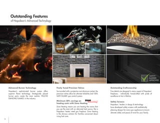 16
Advanced Burner Technology
Napoleon’s sophisticated burner system offers
superior flame technology. Strategically placed
burner ports create the most realistic YELLOW
DANCING FLAMES
®
in the industry.
Finely Tuned Precision Valves
Surrounded with a protective cast aluminum jacket, the
precision valves allow for ultimate reliability and 100%
SAFE GUARD
™
gas control system.
Minimum 30% savings on
heating costs with Zone Heating
Zone Heating means you are heating the rooms that
you use the most with an alternate heat source, like a
Napoleon
®
heater rated gas fireplace. Zone Heating
is the obvious solution for families concerned about
rising fuel costs.
Outstanding Craftsmanship
Fine details are designed in every aspect of Napoleon
®
fireplaces... individually handcrafted with pride of
excellence to last a lifetime.
Safety Screens
Napoleon
®
, leaders in design & technology
have developed safety screens with aesthetically
pleasing designs for every gas appliance to ensure
ultimate safety and peace of mind for your family.
of Napoleon’s Advanced Technology
Outstanding Features
SAFETY
BARRIER
APPROVED
ÉCRAN
DE SÉCURITÉ
BARRIER
BARRIÈRE
English for Marketing
French for Marketing
R&D BCL’s
 