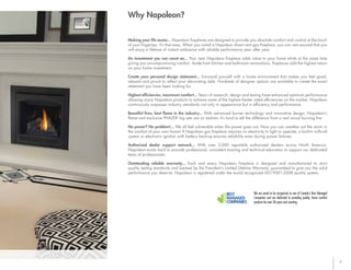 3
Why Napoleon?
Making your life easier... Napoleon fireplaces are designed to provide you absolute comfort and control at the touch
of your fingertips. It’s that easy. When you install a Napoleon direct vent gas fireplace, you can rest assured that you
will enjoy a lifetime of instant ambiance with reliable performance year after year.
An investment you can count on... Your new Napoleon fireplace adds value to your home while at the same time
giving you uncompromising comfort. Aside from kitchen and bathroom renovations, fireplaces add the highest return
on your home investment.
Create your personal design statement... Surround yourself with a home environment that makes you feel good,
relaxed and proud to reflect your decorating style. Hundreds of designer options are available to create the exact
statement you have been looking for.
Highest efficiencies, maximum comfort... Years of research, design and testing have enhanced optimum performance
allowing many Napoleon products to achieve some of the highest heater rated efficiencies on the market. Napoleon
continuously surpasses industry standards not only in appearance but in efficiency and performance.
Beautiful fires, best flame in the industry... With advanced burner technology and innovative design, Napoleon’s
flame and exclusive PHAZER
®
log sets are so realistic it’s hard to tell the difference from a real wood burning fire.
No power? No problem!... We all feel vulnerable when the power goes out. Now you can weather out the storm in
the comfort of your own home! A Napoleon gas fireplace requires no electricity to light or operate, a built-in millivolt
system or electronic ignition with battery back-up ensures reliability even during power failures.
Authorized dealer support network... With over 3,000 reputable authorized dealers across North America,
Napoleon works hard to provide professional, consistent training and technical education to support our dedicated
team of professionals.
Outstanding reliable warranty... Each and every Napoleon fireplace is designed and manufactured to strict
quality testing standards and backed by the President’s Limited Lifetime Warranty, guaranteed to give you the solid
performance you deserve. Napoleon is registered under the world recognized ISO 9001-2008 quality system.
We are proud to be recognized as one of Canada’s Best Managed
Companies and are dedicated to providing quality, home comfort
products for over 38 years and counting.
 