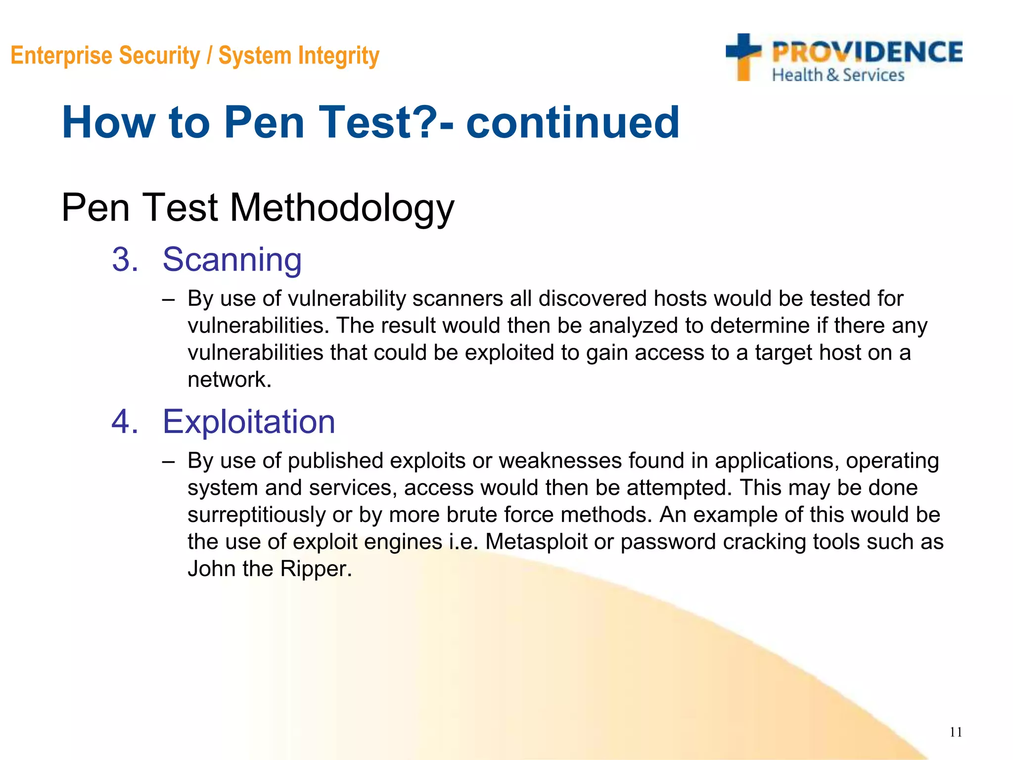 11
Enterprise Security / System Integrity
How to Pen Test?- continued
Pen Test Methodology
3. Scanning
– By use of vulnerability scanners all discovered hosts would be tested for
vulnerabilities. The result would then be analyzed to determine if there any
vulnerabilities that could be exploited to gain access to a target host on a
network.
4. Exploitation
– By use of published exploits or weaknesses found in applications, operating
system and services, access would then be attempted. This may be done
surreptitiously or by more brute force methods. An example of this would be
the use of exploit engines i.e. Metasploit or password cracking tools such as
John the Ripper.
 