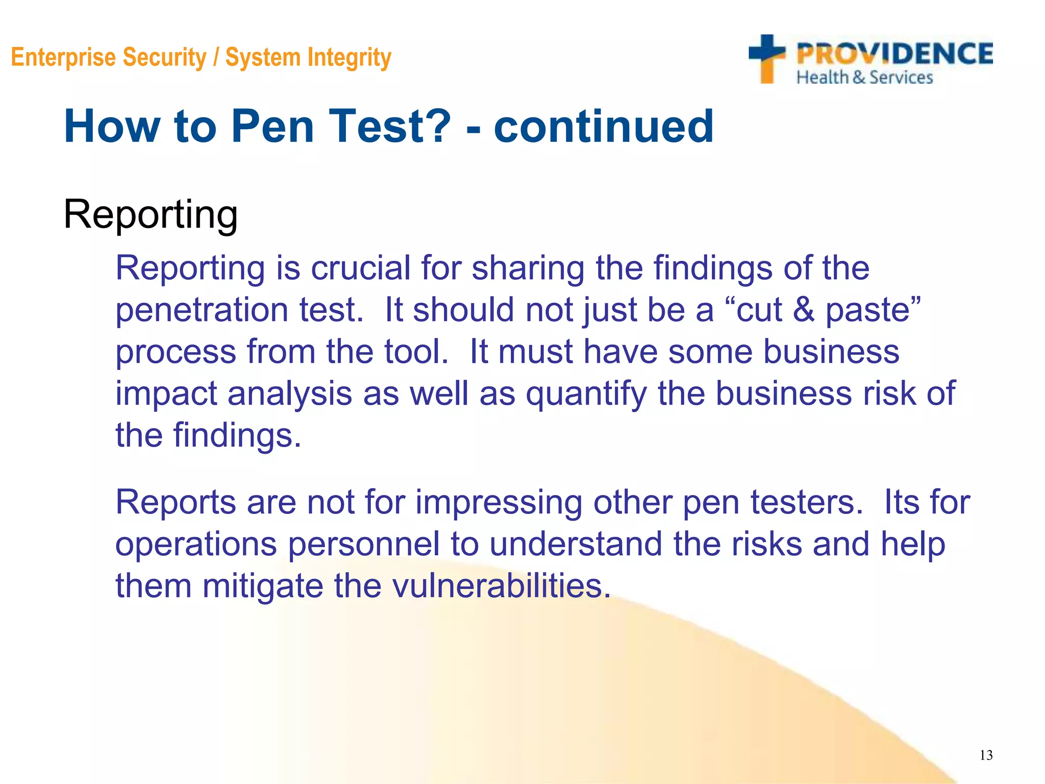 13
Enterprise Security / System Integrity
How to Pen Test? - continued
Reporting
Reporting is crucial for sharing the findings of the
penetration test. It should not just be a “cut & paste”
process from the tool. It must have some business
impact analysis as well as quantify the business risk of
the findings.
Reports are not for impressing other pen testers. Its for
operations personnel to understand the risks and help
them mitigate the vulnerabilities.
 