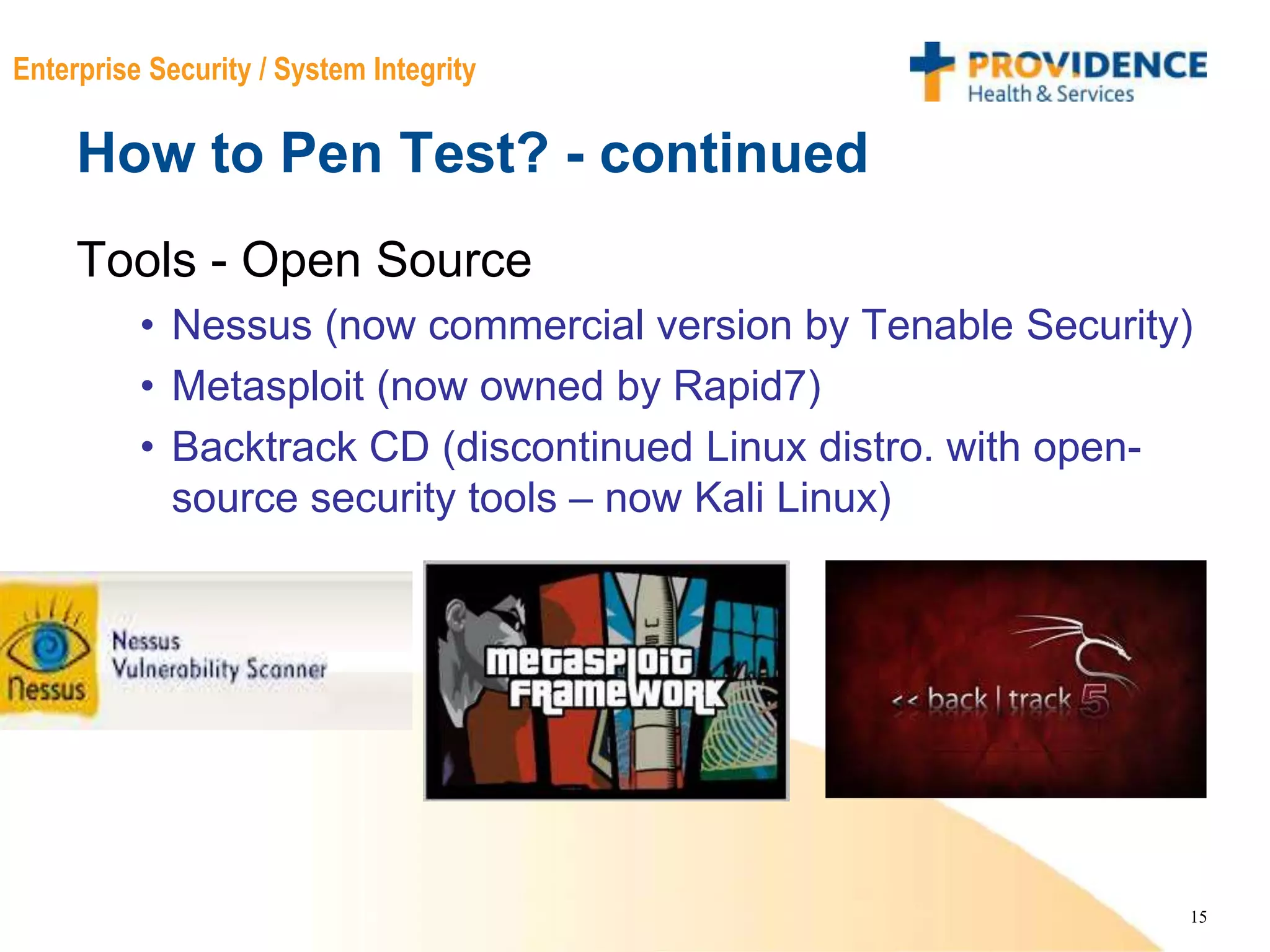 15
Enterprise Security / System Integrity
How to Pen Test? - continued
Tools - Open Source
• Nessus (now commercial version by Tenable Security)
• Metasploit (now owned by Rapid7)
• Backtrack CD (discontinued Linux distro. with open-
source security tools – now Kali Linux)
 