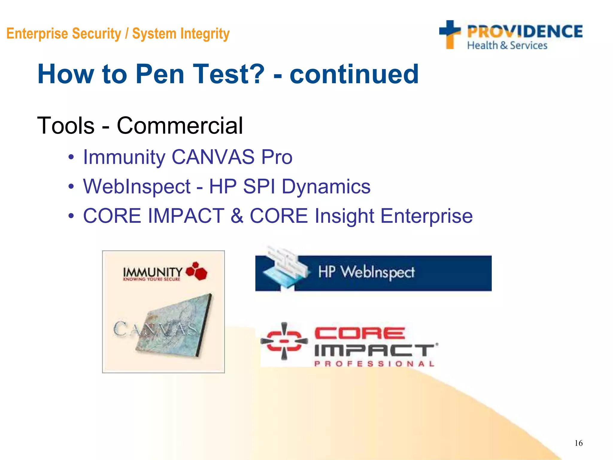 16
Enterprise Security / System Integrity
How to Pen Test? - continued
Tools - Commercial
• Immunity CANVAS Pro
• WebInspect - HP SPI Dynamics
• CORE IMPACT & CORE Insight Enterprise
 