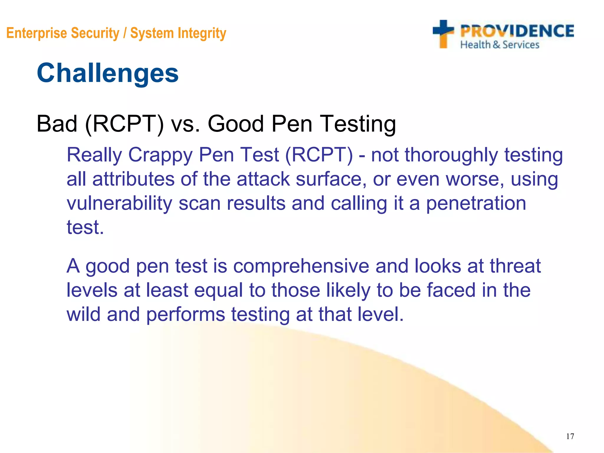 17
Enterprise Security / System Integrity
Challenges
Bad (RCPT) vs. Good Pen Testing
Really Crappy Pen Test (RCPT) - not thoroughly testing
all attributes of the attack surface, or even worse, using
vulnerability scan results and calling it a penetration
test.
A good pen test is comprehensive and looks at threat
levels at least equal to those likely to be faced in the
wild and performs testing at that level.
 