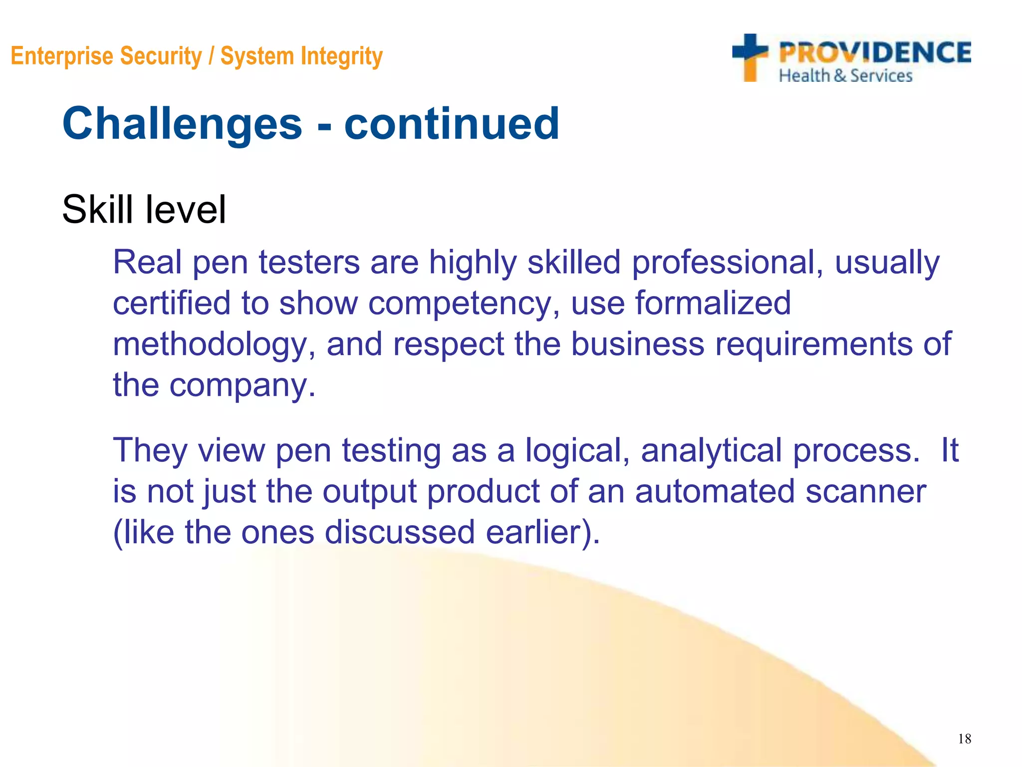 18
Enterprise Security / System Integrity
Challenges - continued
Skill level
Real pen testers are highly skilled professional, usually
certified to show competency, use formalized
methodology, and respect the business requirements of
the company.
They view pen testing as a logical, analytical process. It
is not just the output product of an automated scanner
(like the ones discussed earlier).
 