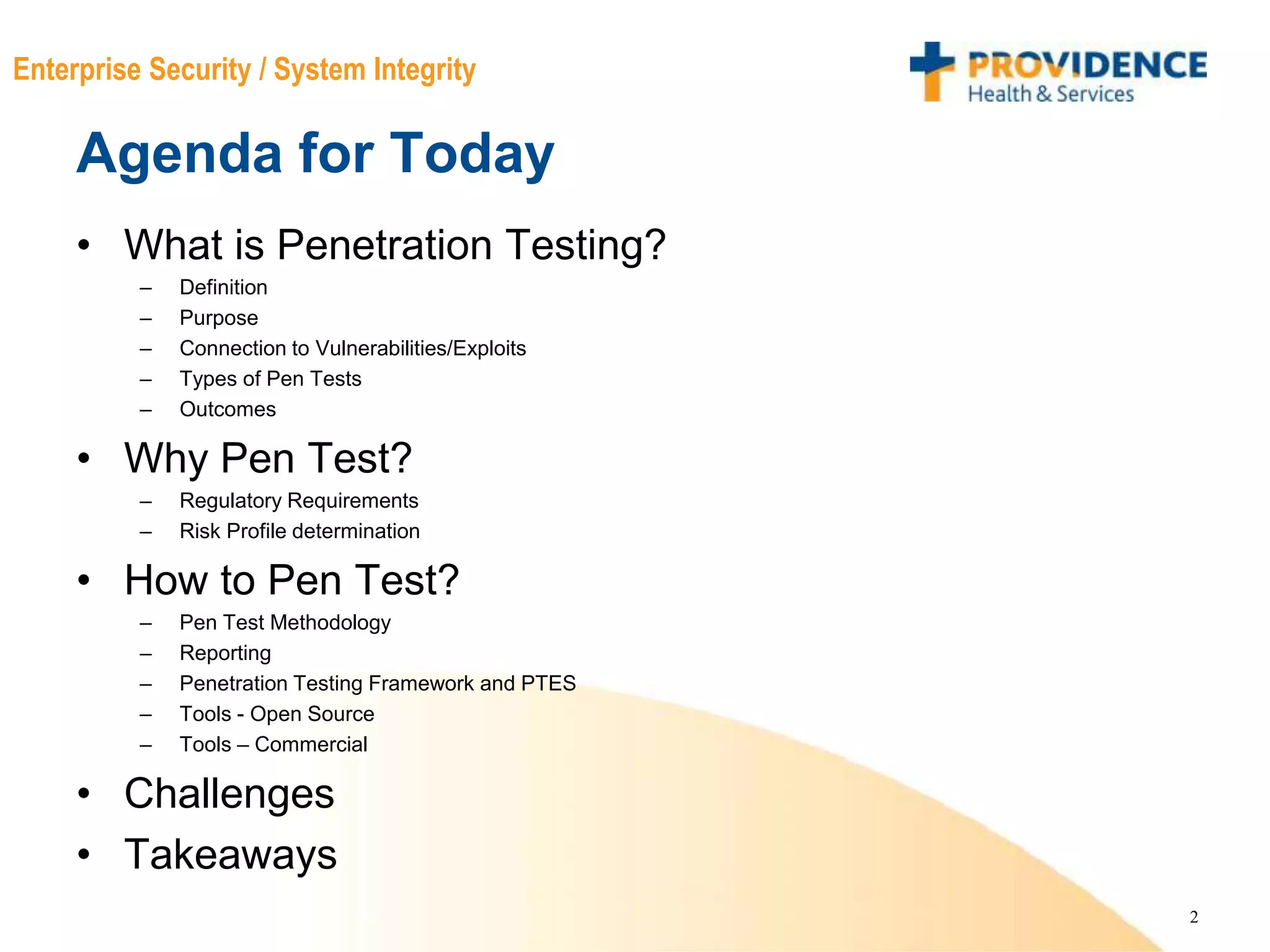 2
Enterprise Security / System Integrity
Agenda for Today
• What is Penetration Testing?
– Definition
– Purpose
– Connection to Vulnerabilities/Exploits
– Types of Pen Tests
– Outcomes
• Why Pen Test?
– Regulatory Requirements
– Risk Profile determination
• How to Pen Test?
– Pen Test Methodology
– Reporting
– Penetration Testing Framework and PTES
– Tools - Open Source
– Tools – Commercial
• Challenges
• Takeaways
 