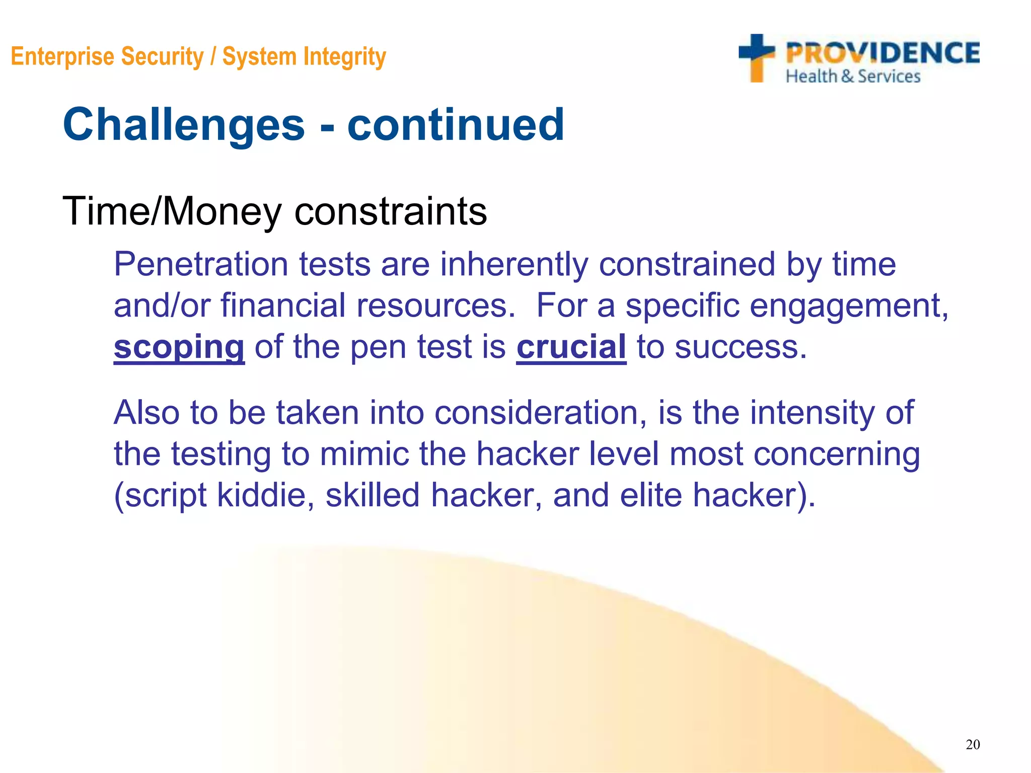 20
Enterprise Security / System Integrity
Challenges - continued
Time/Money constraints
Penetration tests are inherently constrained by time
and/or financial resources. For a specific engagement,
scoping of the pen test is crucial to success.
Also to be taken into consideration, is the intensity of
the testing to mimic the hacker level most concerning
(script kiddie, skilled hacker, and elite hacker).
 