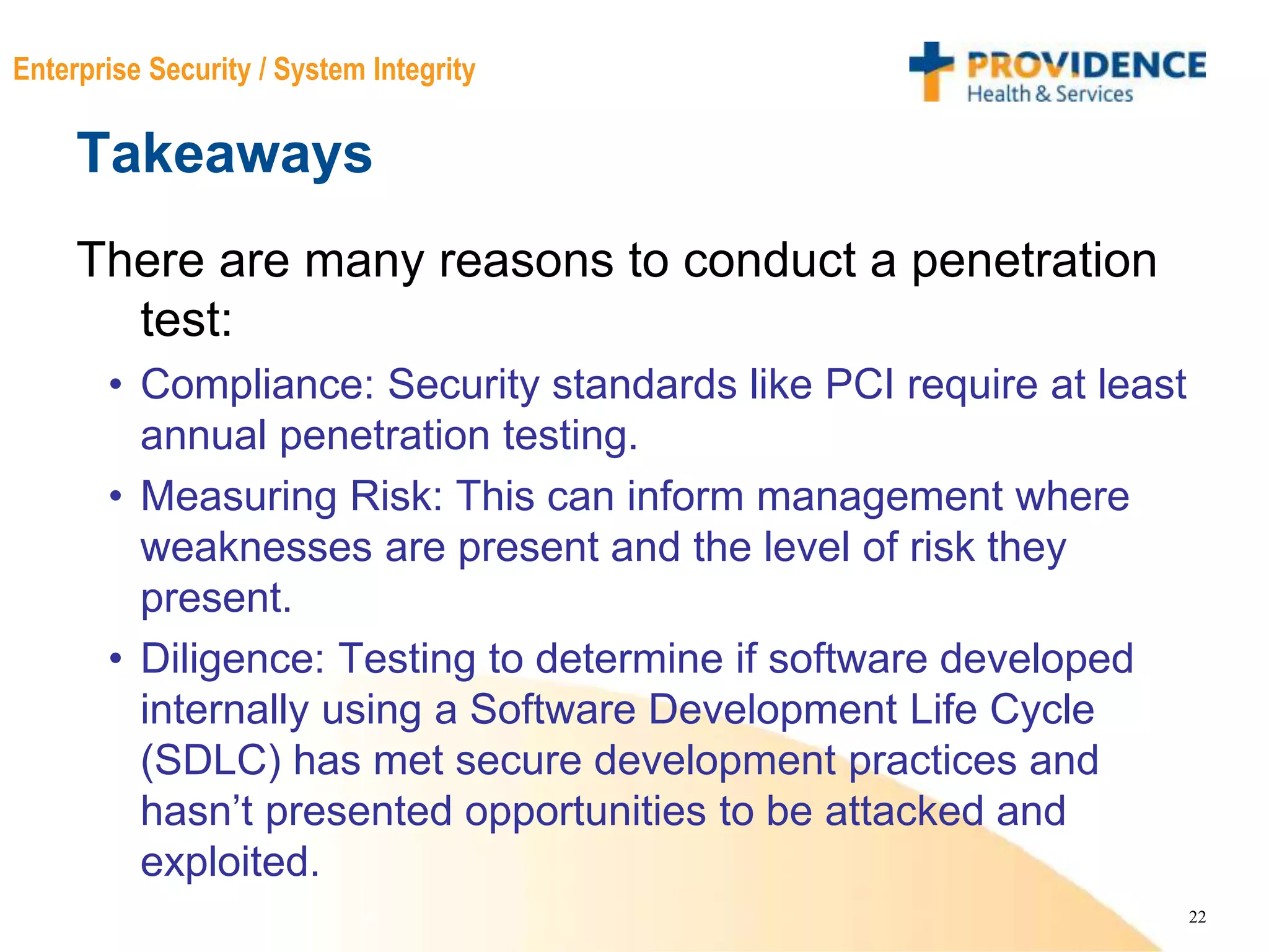 22
Enterprise Security / System Integrity
Takeaways
There are many reasons to conduct a penetration
test:
• Compliance: Security standards like PCI require at least
annual penetration testing.
• Measuring Risk: This can inform management where
weaknesses are present and the level of risk they
present.
• Diligence: Testing to determine if software developed
internally using a Software Development Life Cycle
(SDLC) has met secure development practices and
hasn’t presented opportunities to be attacked and
exploited.
 