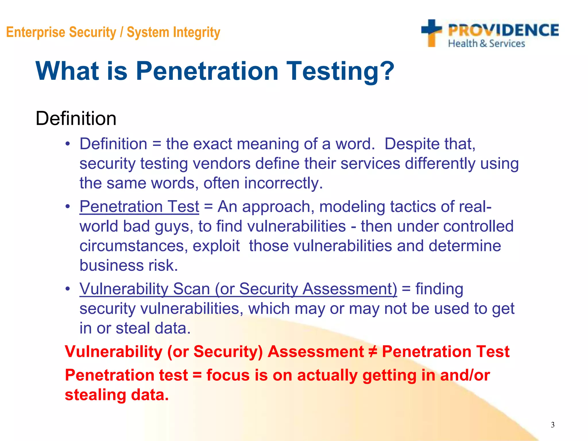 3
Enterprise Security / System Integrity
What is Penetration Testing?
Definition
• Definition = the exact meaning of a word. Despite that,
security testing vendors define their services differently using
the same words, often incorrectly.
• Penetration Test = An approach, modeling tactics of real-
world bad guys, to find vulnerabilities - then under controlled
circumstances, exploit those vulnerabilities and determine
business risk.
• Vulnerability Scan (or Security Assessment) = finding
security vulnerabilities, which may or may not be used to get
in or steal data.
Vulnerability (or Security) Assessment ≠ Penetration Test
Penetration test = focus is on actually getting in and/or
stealing data.
 