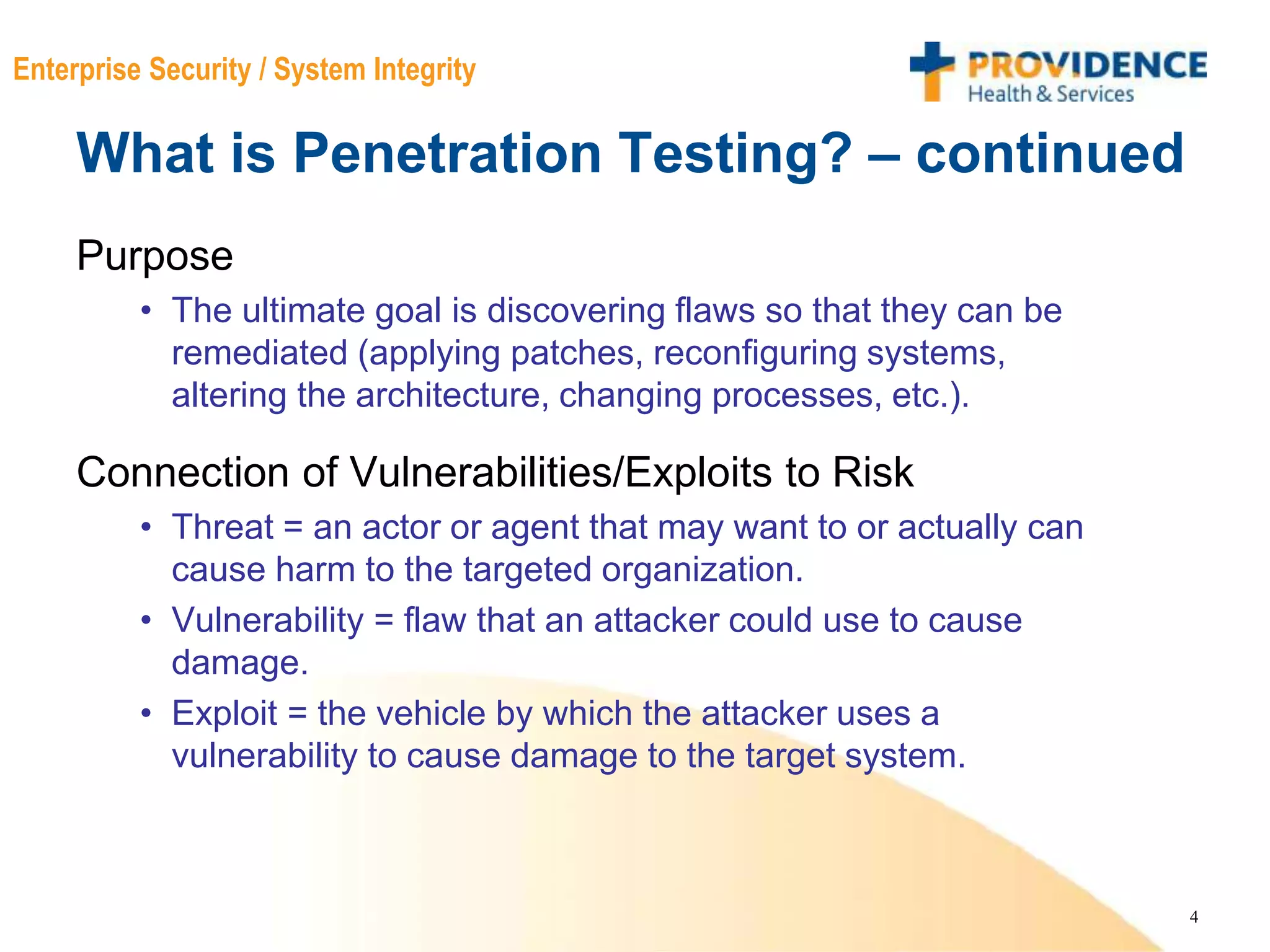 4
Enterprise Security / System Integrity
What is Penetration Testing? – continued
Purpose
• The ultimate goal is discovering flaws so that they can be
remediated (applying patches, reconfiguring systems,
altering the architecture, changing processes, etc.).
Connection of Vulnerabilities/Exploits to Risk
• Threat = an actor or agent that may want to or actually can
cause harm to the targeted organization.
• Vulnerability = flaw that an attacker could use to cause
damage.
• Exploit = the vehicle by which the attacker uses a
vulnerability to cause damage to the target system.
 