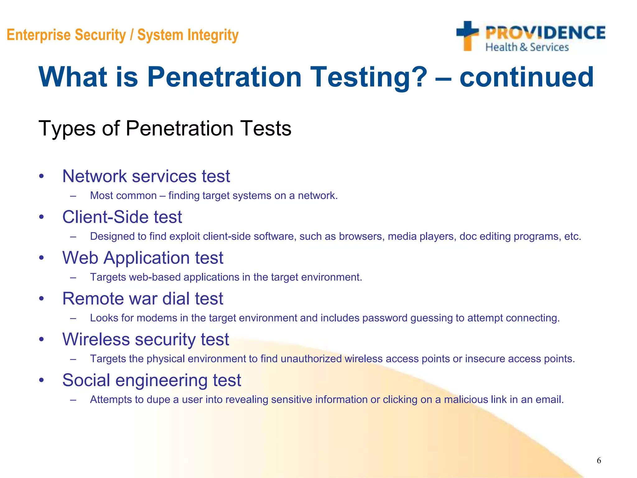 6
Enterprise Security / System Integrity
What is Penetration Testing? – continued
Types of Penetration Tests
• Network services test
– Most common – finding target systems on a network.
• Client-Side test
– Designed to find exploit client-side software, such as browsers, media players, doc editing programs, etc.
• Web Application test
– Targets web-based applications in the target environment.
• Remote war dial test
– Looks for modems in the target environment and includes password guessing to attempt connecting.
• Wireless security test
– Targets the physical environment to find unauthorized wireless access points or insecure access points.
• Social engineering test
– Attempts to dupe a user into revealing sensitive information or clicking on a malicious link in an email.
 