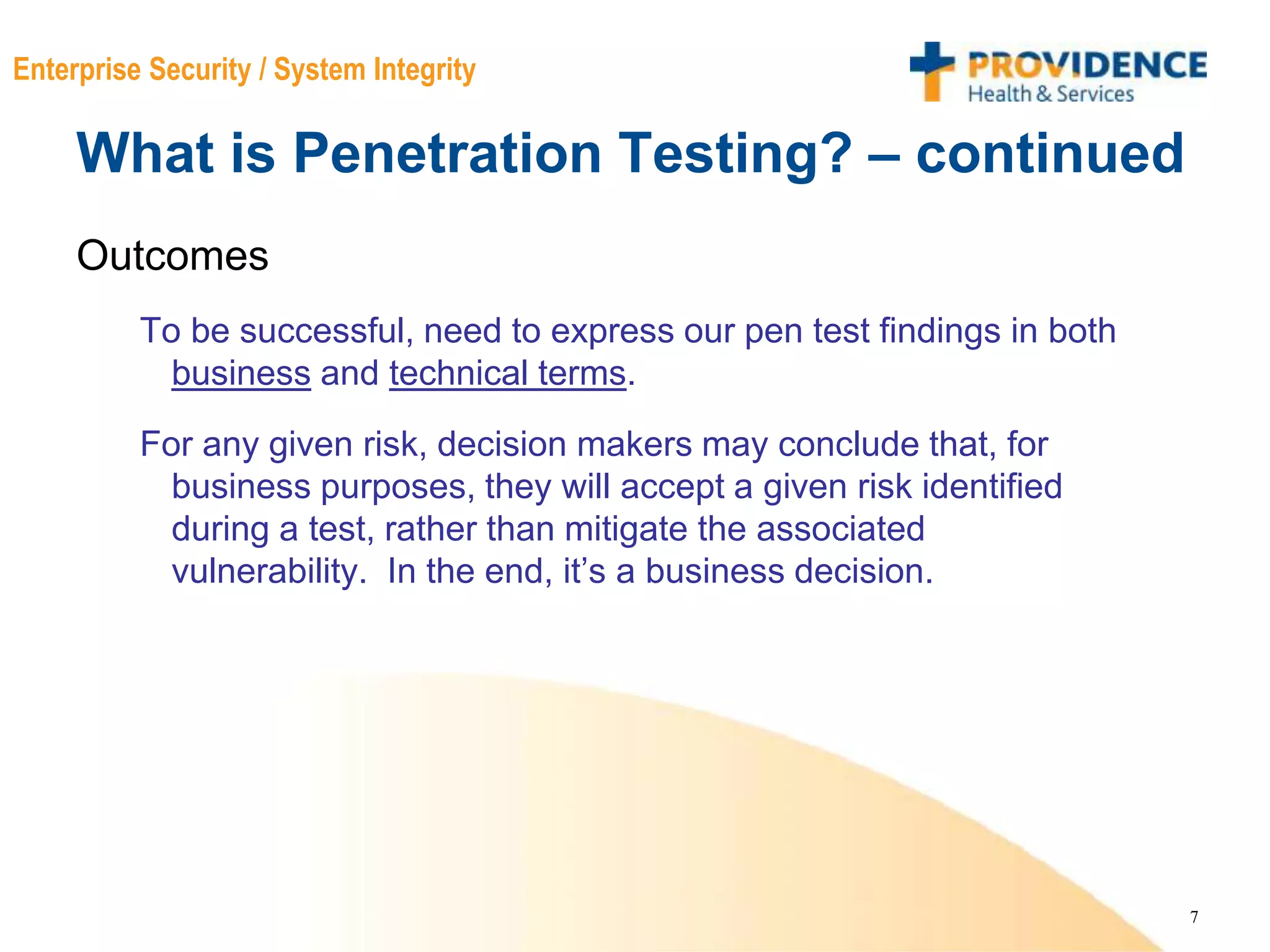 7
Enterprise Security / System Integrity
What is Penetration Testing? – continued
Outcomes
To be successful, need to express our pen test findings in both
business and technical terms.
For any given risk, decision makers may conclude that, for
business purposes, they will accept a given risk identified
during a test, rather than mitigate the associated
vulnerability. In the end, it’s a business decision.
 