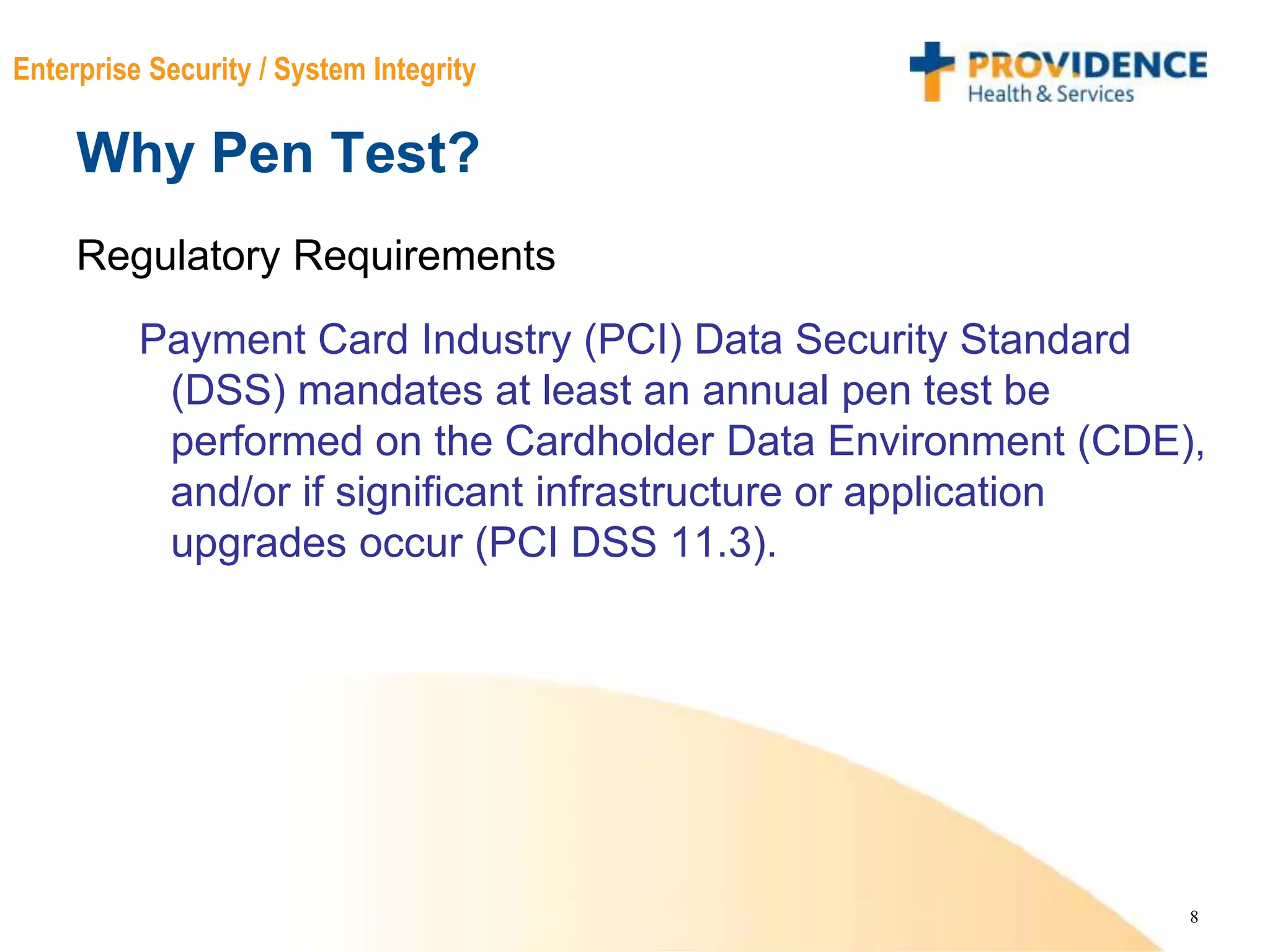 8
Enterprise Security / System Integrity
Why Pen Test?
Regulatory Requirements
Payment Card Industry (PCI) Data Security Standard
(DSS) mandates at least an annual pen test be
performed on the Cardholder Data Environment (CDE),
and/or if significant infrastructure or application
upgrades occur (PCI DSS 11.3).
 