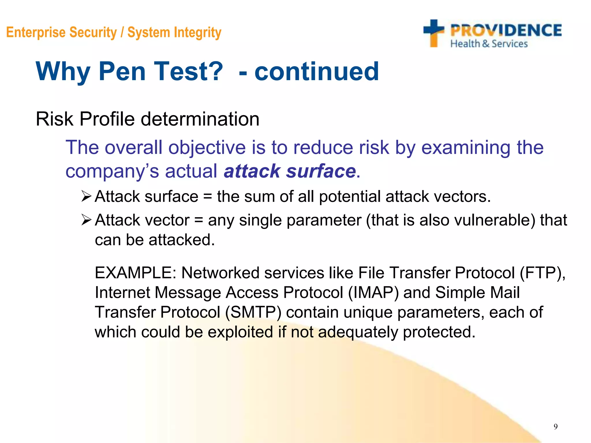 9
Enterprise Security / System Integrity
Why Pen Test? - continued
Risk Profile determination
The overall objective is to reduce risk by examining the
company’s actual attack surface.
Attack surface = the sum of all potential attack vectors.
Attack vector = any single parameter (that is also vulnerable) that
can be attacked.
EXAMPLE: Networked services like File Transfer Protocol (FTP),
Internet Message Access Protocol (IMAP) and Simple Mail
Transfer Protocol (SMTP) contain unique parameters, each of
which could be exploited if not adequately protected.
 