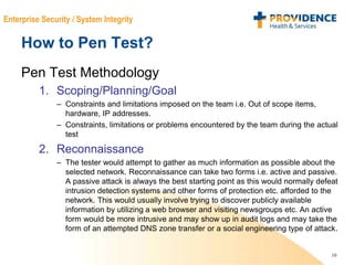 10
Enterprise Security / System Integrity
How to Pen Test?
Pen Test Methodology
1. Scoping/Planning/Goal
– Constraints and limitations imposed on the team i.e. Out of scope items,
hardware, IP addresses.
– Constraints, limitations or problems encountered by the team during the actual
test
2. Reconnaissance
– The tester would attempt to gather as much information as possible about the
selected network. Reconnaissance can take two forms i.e. active and passive.
A passive attack is always the best starting point as this would normally defeat
intrusion detection systems and other forms of protection etc. afforded to the
network. This would usually involve trying to discover publicly available
information by utilizing a web browser and visiting newsgroups etc. An active
form would be more intrusive and may show up in audit logs and may take the
form of an attempted DNS zone transfer or a social engineering type of attack.
 