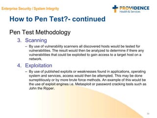 11
Enterprise Security / System Integrity
How to Pen Test?- continued
Pen Test Methodology
3. Scanning
– By use of vulnerability scanners all discovered hosts would be tested for
vulnerabilities. The result would then be analyzed to determine if there any
vulnerabilities that could be exploited to gain access to a target host on a
network.
4. Exploitation
– By use of published exploits or weaknesses found in applications, operating
system and services, access would then be attempted. This may be done
surreptitiously or by more brute force methods. An example of this would be
the use of exploit engines i.e. Metasploit or password cracking tools such as
John the Ripper.
 