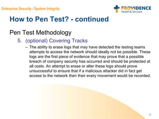 12
Enterprise Security / System Integrity
How to Pen Test? - continued
Pen Test Methodology
5. (optional) Covering Tracks
– The ability to erase logs that may have detected the testing teams
attempts to access the network should ideally not be possible. These
logs are the first piece of evidence that may prove that a possible
breach of company security has occurred and should be protected at
all costs. An attempt to erase or alter these logs should prove
unsuccessful to ensure that if a malicious attacker did in fact get
access to the network then their every movement would be recorded.
 