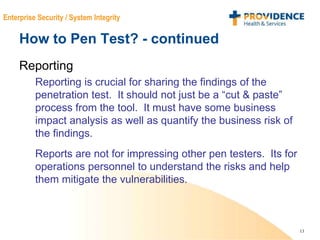 13
Enterprise Security / System Integrity
How to Pen Test? - continued
Reporting
Reporting is crucial for sharing the findings of the
penetration test. It should not just be a “cut & paste”
process from the tool. It must have some business
impact analysis as well as quantify the business risk of
the findings.
Reports are not for impressing other pen testers. Its for
operations personnel to understand the risks and help
them mitigate the vulnerabilities.
 