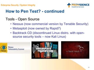 15
Enterprise Security / System Integrity
How to Pen Test? - continued
Tools - Open Source
• Nessus (now commercial version by Tenable Security)
• Metasploit (now owned by Rapid7)
• Backtrack CD (discontinued Linux distro. with open-
source security tools – now Kali Linux)
 