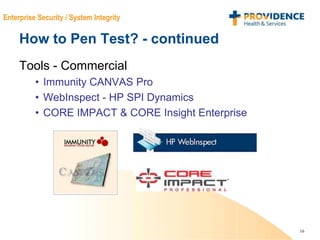16
Enterprise Security / System Integrity
How to Pen Test? - continued
Tools - Commercial
• Immunity CANVAS Pro
• WebInspect - HP SPI Dynamics
• CORE IMPACT & CORE Insight Enterprise
 