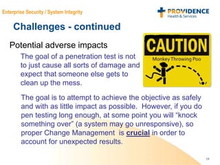 19
Enterprise Security / System Integrity
Challenges - continued
Potential adverse impacts
The goal of a penetration test is not
to just cause all sorts of damage and
expect that someone else gets to
clean up the mess.
The goal is to attempt to achieve the objective as safely
and with as little impact as possible. However, if you do
pen testing long enough, at some point you will “knock
something over” (a system may go unresponsive), so
proper Change Management is crucial in order to
account for unexpected results.
 