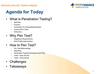 2
Enterprise Security / System Integrity
Agenda for Today
• What is Penetration Testing?
– Definition
– Purpose
– Connection to Vulnerabilities/Exploits
– Types of Pen Tests
– Outcomes
• Why Pen Test?
– Regulatory Requirements
– Risk Profile determination
• How to Pen Test?
– Pen Test Methodology
– Reporting
– Penetration Testing Framework and PTES
– Tools - Open Source
– Tools – Commercial
• Challenges
• Takeaways
 