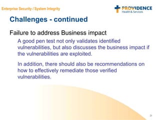 21
Enterprise Security / System Integrity
Challenges - continued
Failure to address Business impact
A good pen test not only validates identified
vulnerabilities, but also discusses the business impact if
the vulnerabilities are exploited.
In addition, there should also be recommendations on
how to effectively remediate those verified
vulnerabilities.
 