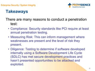 22
Enterprise Security / System Integrity
Takeaways
There are many reasons to conduct a penetration
test:
• Compliance: Security standards like PCI require at least
annual penetration testing.
• Measuring Risk: This can inform management where
weaknesses are present and the level of risk they
present.
• Diligence: Testing to determine if software developed
internally using a Software Development Life Cycle
(SDLC) has met secure development practices and
hasn’t presented opportunities to be attacked and
exploited.
 