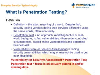 3
Enterprise Security / System Integrity
What is Penetration Testing?
Definition
• Definition = the exact meaning of a word. Despite that,
security testing vendors define their services differently using
the same words, often incorrectly.
• Penetration Test = An approach, modeling tactics of real-
world bad guys, to find vulnerabilities - then under controlled
circumstances, exploit those vulnerabilities and determine
business risk.
• Vulnerability Scan (or Security Assessment) = finding
security vulnerabilities, which may or may not be used to get
in or steal data.
Vulnerability (or Security) Assessment ≠ Penetration Test
Penetration test = focus is on actually getting in and/or
stealing data.
 