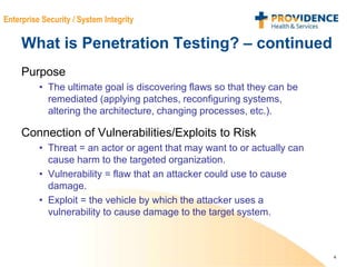 4
Enterprise Security / System Integrity
What is Penetration Testing? – continued
Purpose
• The ultimate goal is discovering flaws so that they can be
remediated (applying patches, reconfiguring systems,
altering the architecture, changing processes, etc.).
Connection of Vulnerabilities/Exploits to Risk
• Threat = an actor or agent that may want to or actually can
cause harm to the targeted organization.
• Vulnerability = flaw that an attacker could use to cause
damage.
• Exploit = the vehicle by which the attacker uses a
vulnerability to cause damage to the target system.
 