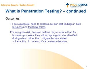 7
Enterprise Security / System Integrity
What is Penetration Testing? – continued
Outcomes
To be successful, need to express our pen test findings in both
business and technical terms.
For any given risk, decision makers may conclude that, for
business purposes, they will accept a given risk identified
during a test, rather than mitigate the associated
vulnerability. In the end, it’s a business decision.
 