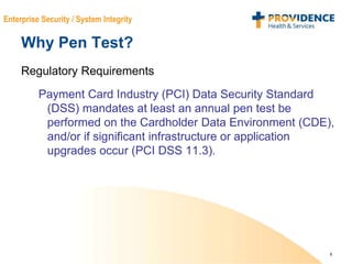 8
Enterprise Security / System Integrity
Why Pen Test?
Regulatory Requirements
Payment Card Industry (PCI) Data Security Standard
(DSS) mandates at least an annual pen test be
performed on the Cardholder Data Environment (CDE),
and/or if significant infrastructure or application
upgrades occur (PCI DSS 11.3).
 