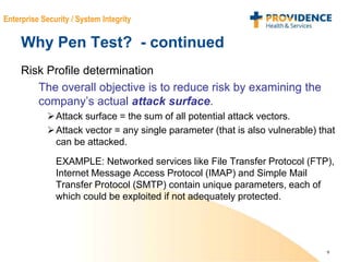 9
Enterprise Security / System Integrity
Why Pen Test? - continued
Risk Profile determination
The overall objective is to reduce risk by examining the
company’s actual attack surface.
Attack surface = the sum of all potential attack vectors.
Attack vector = any single parameter (that is also vulnerable) that
can be attacked.
EXAMPLE: Networked services like File Transfer Protocol (FTP),
Internet Message Access Protocol (IMAP) and Simple Mail
Transfer Protocol (SMTP) contain unique parameters, each of
which could be exploited if not adequately protected.
 