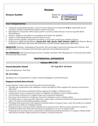 Resume
Narayan Sandhle Email id: narayansandhle@gmail.com
Mobile: 91 9743303216
91 7204714660
Core Competencies:
 A dynamic professional having 5 +years of sound experience in Payroll & F & A, responsible for all
activities; related to Payroll Processing to month end close.
 Specialized in US payroll, APAC (Asian pacific countries), Indian Payroll. Accounts payable Bank
Reconciliation.
 Honesty, diligence and ability to accomplish task before the deadline.
 Ability to work independently and also with the team.
 Detail oriented, flexible, adaptable and ability to work with people from multiple cultures.
 Proficiency in ERP Payroll Software People Soft, SAP, Oracle, DASC Website, DART Mail Timenx, Movex,
Proficient in MS Excel, MS word, MS PowerPoint and MS Outlook Applications (MS office).
OBJECTIVE: Seeking a challenging environment that encourages continuous learning and creativity, that
provides exposure to new ideas and stimulates personal and professional growth.
MY STRENGTHS: Self-motivated quick learner, Flexible, Excellent Time Management, Communication skills,
Punctual and Hard worker.
PROFESSIONAL EXPERIENCE
Infosys BPO LTD
Process Specialist –Payroll 23rd
Aug 2013- till dated
Type of Employment: Full-Time
My Job Profile:
Handling end to end payroll for 2 major countries (Singapore and South Korea).
Singapore & South Korea Payroll:
Computing base salary and arrears from date of travel/joining.
 Variable pay computation and validation of input provided by HR as against the amount mentioned in
offer letter.
 Validation of the bonus provided by HR as against the budget or billed by client
 Computation of leave encashment based on eligibility of employee as per company policy.
 Full and final settlement for resigned expat and terminated employees.
 Ensuring timely deduction of advance issued for employees as per company policy.
 Providing input to service provider (New Hire, salary input, insurance & deduction input) reconciliation of
input v/s output and handling employee queries.
 Providing fund requirement with payment initiation dates to treasury team, such that funds are available
and there is no delay in crediting of funds.
 Wiring of funds to service provider towards tax & social security. Need to ensure payment is made to
authorities within due dates and all statutory compliances are met on regular basis.
 Preparing of accounting entries, preparation of Bank Reconciliation Statement to compare Infosys books
with Service Provider books and arrive at balance, if any left with SP.
 