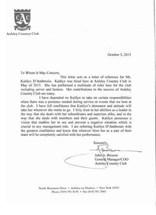 October 3,2013
To Whom It May Concern,
This letter acts as a letter of reference for Ms.
Kaitlyn D'Ambrosio. Kaitlyn was hired here at Ardsley Country Club in
May of 2013. She has performed a multitude of roles here for the club
including server and hostess. Her contributions to the success of Ardsley
Country Club are many.
I have depended on Kaitlyn to take on certain responsibilities
when there was a presence needed during service or events that we host at
the club. I have full confidence that Kaitlyn's demeanor and attitude will
take her wherever she wants to go. I fully trust in her abilities as a leader in
the way that she deals with her subordinates and superiors alike, and in the
way that she deals with members and their guests. Kaitlyn possesses a
vision that enables her to see and prevent a negative situation which is
crucial in any management role. I am referring Kaitlyn D'Ambrosio with
the greatest confidence and know that whoever hires her as a part of their
team will be completely satisfied with her performance.
Sincerely,
_
JoM . Brisson
Gener Manager/COO
Ardsley ountry Club
North Mountain Drive • Ardsley-on-Hudson • New York 10503
Phone (914) 591-8150 • Fax (914) 591-5065
 
