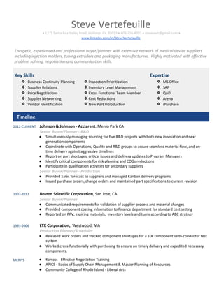 Steve Vertefeuille
• 1275 Santa Ana Valley Road, Hollister, Ca. 95023 • 408-726-4203 • stevevert@gmail.com •
www.linkedin.com/in/SteveVertefeuille
Energetic, experienced and professional buyer/planner with extensive network of medical device suppliers
including injection molders, tubing extruders and packaging manufacturers. Highly motivated with effective
problem solving, negotiation and communication skills.
Key Skills
❖ Business Continuity Planning
❖ Supplier Relations
❖ Price Negotiations
❖ Supplier Networking
❖ Vendor Identification
❖Inspection Prioritization
❖Inventory Level Management
❖Cross Functional Team Member
❖Cost Reductions
❖New Part Introduction
Expertise
❖ MS Office
❖ SAP
❖ QAD
❖ Arena
❖ iPurchase
Timeline
2012-CURRENT Johnson & Johnson - Acclarent, Menlo Park CA
Senior Buyer/Planner - R&D
● Simultaneously managing sourcing for five R&D projects with both new innovation and next
generation components
● Coordinate with Operations, Quality and R&D groups to assure seamless material flow, and on-
time delivery against aggressive timelines
● Report on part shortages, critical issues and delivery updates to Program Managers
● Identify critical components for risk planning and COGs reductions
● Participate in qualification activities for secondary suppliers
Senior Buyer/Planner - Production
● Provided Sales forecast to suppliers and managed Kanban delivery programs
● Issued purchase orders, change orders and maintained part specifications to current revision
2007-2012 Boston Scientific Corporation, San Jose, CA
Senior Buyer/Planner
● Communicated requirements for validation of supplier process and material changes
● Provided component costing information to Finance department for standard cost setting
● Reported on PPV, expiring materials, inventory levels and turns according to ABC strategy
1993-2006 LTX Corporation, Westwood, MA
Production Planner/Scheduler
● Released work orders and tracked component shortages for a 10k component semi-conductor test
system
● Worked cross-functionally with purchasing to ensure on timely delivery and expedited necessary
components.
MERITS ● Karrass - Effective Negotiation Training
● APICS - Basics of Supply Chain Management & Master Planning of Resources
● Community College of Rhode Island - Liberal Arts
 