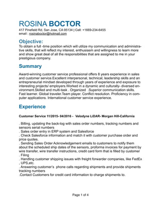 ROSINA BOCTOR 
417 Pinefield Rd, San Jose, CA 95134 | Cell: +1669-234-6455
email : rosinaboctor@hotmail.com
Objective: 
To obtain a full -time position which will utilize my communication and administra-
tive skills, that will reflect my interest, enthusiasm and willingness to learn more
and show great deal of all the responsibilities that are assigned to me in your
prestigious company.
Summary
Award-winning customer service professional offers 8 years experience in sales
and customer service.Excellent interpersonal, technical, leadership skills and an
entrepreneurial mindset developed through years of experience and exposure to
interesting projects/ employers.Worked in a dynamic and culturally- diversed en-
vironment.Skilled and multi-task . Organized .Superior communication skills.
Fast learner. Global traveler.Team player. Conflict resolution. Proficiency in com-
puter applications. International customer service experience.
Experience
Customer Service 11/2015- 04/2016 - Velodyne LiDAR- Morgan Hill-California
. Billing, updating the back-log with sales order numbers, tracking numbers and
sensors serial numbers
. Sales order entry in ERP system and Salesforce
. Check Salesforce information and match it with customer purchase order and
price quotes.
. Sending Sales Order Acknowledgement emails to customers to notify them
about the scheduled ship dates of the sensors, proforma invoices for payment by
wire transfer, wire transfer instructions, credit card form that is filled by customer
. Filing
. Handling customer shipping issues with freight forwarder companies, like FedEx
, UPS,etc.
. Answering customer’s phone calls regarding shipments and provide shipments
tracking numbers
.Contact Customers for credit card information to charge shipments to.
Page of1 4
 