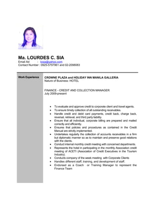 Ma. LOURDES C. SIA
Email Ad : lcsia@yahoo.com
Contact Number : 0925-5797961 and 02-2098083
Work Experience CROWNE PLAZA and HOLIDAY INN MANILA GALLERIA
Nature of Business: HOTEL
FINANCE - CREDIT AND COLLECTION MANAGER
July 2009-present
• To evaluate and approve credit to corporate client and travel agents.
• To ensure timely collection of all outstanding receivables.
• Handle credit and debit card payments, credit back, charge back,
reversal, retrieval, and third party liability.
• Ensure that all individual, corporate billing are prepared and mailed
correctly and efficiently.
• Ensures that policies and procedures as contained in the Credit
Manual are strictly implemented.
• Undertakes regularly the collection of accounts receivables in a firm
but diplomatic manner so as to maintain and preserve good relations
with the clients.
• Conduct internal monthly credit meeting with concerned departments.
• Represents the hotel in participating in the monthly Association credit
meeting of ACETI (Association of Credit Executives in the Tourism
Industry).
• Conducts company of the week meeting with Corporate Clients
• Handles different staff, training, and development of staff.
• Endorsed as a Coach or Training Manager to represent the
Finance Team
 