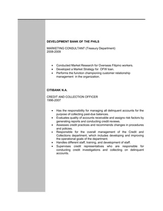 DEVELOPMENT BANK OF THE PHILS
MARKETING CONSULTANT (Treasury Department)
2008-2009
• Conducted Market Research for Overseas Filipino workers.
• Developed a Market Strategy for OFW loan.
• Performs the function championing customer relationship
management in the organization.
CITIBANK N.A.
CREDIT AND COLLECTION OFFICER
1996-2007
• Has the responsibility for managing all delinquent accounts for the
purpose of collecting past-due balances.
• Evaluates quality of accounts receivable and assigns risk factors by
generating reports and conducting credit reviews.
• Assesses credit practices and recommends changes in procedures
and policies.
• Responsible for the overall management of the Credit and
Collections department, which includes developing and improving
the operational goals of the department.
• Handles different staff, training, and development of staff.
• Supervises credit representatives who are responsible for
conducting credit investigations and collecting on delinquent
accounts.
 