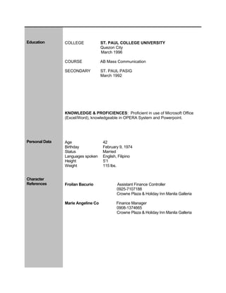 Education COLLEGE ST. PAUL COLLEGE UNIVERSITY
Quezon City
March 1996
COURSE AB Mass Communication
SECONDARY ST. PAUL PASIG
March 1992
KNOWLEDGE & PROFICIENCES: Proficient in use of Microsoft Office
(Excel/Word), knowledgeable in OPERA System and Powerpoint.
Personal Data Age 42
Birthday February 9, 1974
Status Married
Languages spoken English, Filipino
Height 5’1
Weight 115 lbs.
Character
References Froilan Bacurio Assistant Finance Controller
0925-7107188
Crowne Plaza & Holiday Inn Manila Galleria
Marie Angeline Co Finance Manager
0908-1374665
Crowne Plaza & Holiday Inn Manila Galleria
 