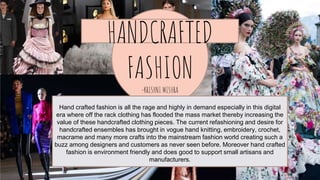 1.
Transition headline
Let’s start with the first set of slides
HANDCRAFTED
FASHION
-KRISHNI MISHRA
Hand crafted fashion is all the rage and highly in demand especially in this digital
era where off the rack clothing has flooded the mass market thereby increasing the
value of these handcrafted clothing pieces. The current refashioning and desire for
handcrafted ensembles has brought in vogue hand knitting, embroidery, crochet,
macrame and many more crafts into the mainstream fashion world creating such a
buzz among designers and customers as never seen before. Moreover hand crafted
fashion is environment friendly and does good to support small artisans and
manufacturers.
 