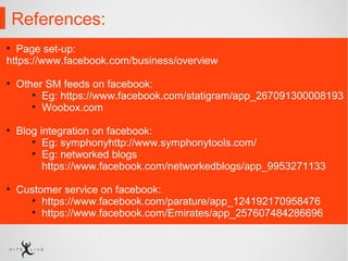 References:
• Page set-up:
https://www.facebook.com/business/overview
• Other SM feeds on facebook:
• Eg: https://www.facebook.com/statigram/app_267091300008193
• Woobox.com
• Blog integration on facebook:
• Eg: symphonyhttp://www.symphonytools.com/
• Eg: networked blogs
https://www.facebook.com/networkedblogs/app_9953271133
• Customer service on facebook:
• https://www.facebook.com/parature/app_124192170958476
• https://www.facebook.com/Emirates/app_257607484286696
 