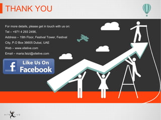 THANK YOU
For more details, please get in touch with us on:
Tel – +971 4 293 2496,
Address – 19th Floor, Festival Tower, Festival
City, P.O Box 36605 Dubai, UAE
Web – www.xitelive.com
Email – maria.faizi@xitelive.com
 