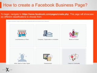 How to create a Facebook Business Page?
To begin, navigate to https://www.facebook.com/pages/create.php. This page will showcase
six different classifications to choose from:
 