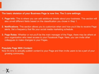 The basic skeleton of your Business Page is now live. The 3 core settings:
1. Page Info: This is where you can add additional details about your business. This section will 
also unveil different fields based on the classification you chose in Step 1.
2. Notifications: This section allows you to customize when and how you'd like to receive Page 
alerts. Set a frequency that fits your social media marketing schedule.
3. Page Roles: Whether or not you'll be the main manager of the Page, there may be others at 
your organization who need access to your Facebook Page. Here, you can invite other 
colleagues to make changes to your Pages.
Populate Page With Content:
Now it's time to actually publish content to your Page and then invite users to be a part of your 
growing community. 
 