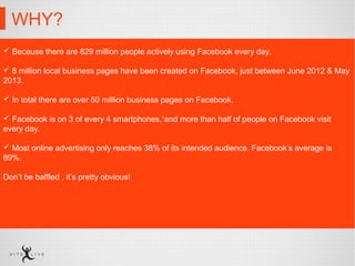 WHY?
 Because there are 829 million people actively using Facebook every day.
 8 million local business pages have been created on Facebook, just between June 2012 & May
2013.
 In total there are over 50 million business pages on Facebook.
 Facebook is on 3 of every 4 smartphones,1
and more than half of people on Facebook visit
every day.
 Most online advertising only reaches 38% of its intended audience. Facebook’s average is
89%.
Don’t be baffled , it’s pretty obvious!
 