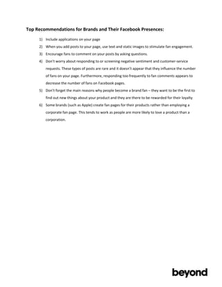 Top	
  Recommendations	
  for	
  Brands	
  and	
  Their	
  Facebook	
  Presences:	
  
       1) Include	
  applications	
  on	
  your	
  page	
  
       2) When	
  you	
  add	
  posts	
  to	
  your	
  page,	
  use	
  text	
  and	
  static	
  images	
  to	
  stimulate	
  fan	
  engagement.	
  	
  
       3) Encourage	
  fans	
  to	
  comment	
  on	
  your	
  posts	
  by	
  asking	
  questions.	
  
       4) Don’t	
  worry	
  about	
  responding	
  to	
  or	
  screening	
  negative	
  sentiment	
  and	
  customer-­‐service	
  
              requests.	
  These	
  types	
  of	
  posts	
  are	
  rare	
  and	
  it	
  doesn’t	
  appear	
  that	
  they	
  influence	
  the	
  number	
  
              of	
  fans	
  on	
  your	
  page.	
  Furthermore,	
  responding	
  too	
  frequently	
  to	
  fan	
  comments	
  appears	
  to	
  
              decrease	
  the	
  number	
  of	
  fans	
  on	
  Facebook	
  pages.	
  
       5) Don’t	
  forget	
  the	
  main	
  reasons	
  why	
  people	
  become	
  a	
  brand	
  fan	
  –	
  they	
  want	
  to	
  be	
  the	
  first	
  to	
  
              find	
  out	
  new	
  things	
  about	
  your	
  product	
  and	
  they	
  are	
  there	
  to	
  be	
  rewarded	
  for	
  their	
  loyalty	
  
       6) Some	
  brands	
  (such	
  as	
  Apple)	
  create	
  fan	
  pages	
  for	
  their	
  products	
  rather	
  than	
  employing	
  a	
  
              corporate	
  fan	
  page.	
  This	
  tends	
  to	
  work	
  as	
  people	
  are	
  more	
  likely	
  to	
  love	
  a	
  product	
  than	
  a	
  
              corporation.	
  

       	
  

       	
  

       	
  




	
  

	
  
 