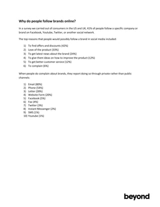 Why	
  do	
  people	
  follow	
  brands	
  online?	
  
In	
  a	
  survey	
  we	
  carried	
  out	
  of	
  consumers	
  in	
  the	
  US	
  and	
  UK,	
  41%	
  of	
  people	
  follow	
  a	
  specific	
  company	
  or	
  
brand	
  on	
  Facebook,	
  Youtube,	
  Twitter,	
  or	
  another	
  social	
  network.	
  

The	
  top	
  reasons	
  that	
  people	
  would	
  possibly	
  follow	
  a	
  brand	
  in	
  social	
  media	
  included:	
  

       1)    To	
  find	
  offers	
  and	
  discounts	
  (42%)	
  
       2)    Love	
  of	
  the	
  product	
  (33%)	
  
       3)    To	
  get	
  latest	
  news	
  about	
  the	
  brand	
  (24%)	
  
       4)    To	
  give	
  them	
  ideas	
  on	
  how	
  to	
  improve	
  the	
  product	
  (12%)	
  
       5)    To	
  get	
  better	
  customer	
  service	
  (12%)	
  
       6)    To	
  complain	
  (6%)	
  

When	
  people	
  do	
  complain	
  about	
  brands,	
  they	
  report	
  doing	
  so	
  through	
  private	
  rather	
  than	
  public	
  
channels:	
  

       1)    Email	
  (80%)	
  
       2)    Phone	
  (54%)	
  
       3)    Letter	
  (28%)	
  
       4)    Website	
  Form	
  (20%)	
  
       5)    Facebook	
  (5%)	
  
       6)    Fax	
  (4%)	
  
       7)    Twitter	
  (3%)	
  
       8)    Instant	
  Messenger	
  (2%)	
  
       9)    SMS	
  (1%)	
  
       10)   Youtube	
  (1%)	
  




	
  

	
  
 