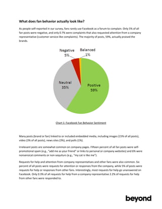 What	
  does	
  fan	
  behavior	
  actually	
  look	
  like?	
  
As	
  people	
  self-­‐reported	
  in	
  our	
  survey,	
  fans	
  rarely	
  use	
  Facebook	
  as	
  a	
  forum	
  to	
  complain.	
  Only	
  5%	
  of	
  all	
  
fan	
  posts	
  were	
  negative,	
  and	
  only	
  0.7%	
  were	
  complaints	
  that	
  also	
  requested	
  attention	
  from	
  a	
  company	
  
representative	
  (customer	
  service-­‐like	
  complaints).	
  The	
  majority	
  of	
  posts,	
  59%,	
  actually	
  praised	
  the	
  
brands.	
  




                                                                                                                             	
  

                                                Chart	
  1:	
  Facebook	
  Fan	
  Behavior	
  Sentiment	
  

                                                                                 	
  

Many	
  posts	
  (brand	
  or	
  fan)	
  linked	
  to	
  or	
  included	
  embedded	
  media,	
  including	
  images	
  (15%	
  of	
  all	
  posts),	
  
video	
  (3%	
  of	
  all	
  posts),	
  news	
  sites	
  (3%),	
  and	
  polls	
  (1%).	
  

Irrelevant	
  posts	
  are	
  somewhat	
  common	
  on	
  company	
  pages.	
  Fifteen	
  percent	
  of	
  all	
  fan	
  posts	
  were	
  self-­‐
promotional	
  spam	
  (e.g.,	
  “add	
  me	
  as	
  your	
  friend”	
  or	
  links	
  to	
  personal	
  or	
  company	
  websites)	
  and	
  6%	
  were	
  
nonsensical	
  comments	
  or	
  non-­‐sequiturs	
  (e.g.,	
  “my	
  cat	
  is	
  like	
  me”).	
  	
  

Requests	
  for	
  help	
  and	
  attention	
  from	
  company	
  representatives	
  and	
  other	
  fans	
  were	
  also	
  common.	
  Six	
  
percent	
  of	
  all	
  posts	
  were	
  requests	
  for	
  attention	
  or	
  responses	
  from	
  the	
  company,	
  while	
  5%	
  of	
  posts	
  were	
  
requests	
  for	
  help	
  or	
  responses	
  from	
  other	
  fans.	
  Interestingly,	
  most	
  requests	
  for	
  help	
  go	
  unanswered	
  on	
  
Facebook.	
  Only	
  0.3%	
  of	
  all	
  requests	
  for	
  help	
  from	
  a	
  company	
  representative	
  2.2%	
  of	
  requests	
  for	
  help	
  
from	
  other	
  fans	
  were	
  responded	
  to.	
  	
  


	
  

	
  
 