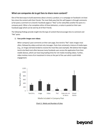 What	
  can	
  companies	
  do	
  to	
  get	
  fans	
  to	
  share	
  more	
  content?	
  
One	
  of	
  the	
  best	
  ways	
  to	
  build	
  awareness	
  about	
  a	
  brand,	
  a	
  product,	
  or	
  a	
  campaign	
  on	
  Facebook	
  is	
  to	
  have	
  
fans	
  share	
  the	
  content	
  with	
  their	
  friends.	
  The	
  most	
  likely	
  way	
  that	
  this	
  will	
  happen	
  is	
  through	
  comments	
  
(a	
  fan	
  posts	
  a	
  comment	
  on	
  a	
  brand’s	
  Facebook	
  page)	
  or	
  “likes”	
  (a	
  fan	
  votes/likes	
  another	
  fan	
  post	
  or	
  a	
  
company	
  post).	
  When	
  a	
  fan	
  completes	
  either	
  of	
  these	
  behaviors,	
  a	
  notice	
  is	
  posted	
  on	
  their	
  own	
  
Facebook	
  page	
  which	
  can	
  be	
  seen	
  by	
  all	
  of	
  their	
  friends.	
  

The	
  following	
  findings	
  provide	
  insight	
  into	
  the	
  type	
  of	
  content	
  that	
  encourages	
  fans	
  to	
  comment	
  and	
  
“like”	
  posts:	
  

       1) Fans	
  prefer	
  images	
  over	
  videos	
  

            When	
  company’s	
  post	
  comments	
  on	
  their	
  own	
  page,	
  fans	
  tend	
  to	
  “like”	
  static	
  images	
  most	
  
            often,	
  followed	
  by	
  videos	
  and	
  text	
  only	
  messages.	
  Posts	
  that	
  contained	
  a	
  mixture	
  of	
  media	
  types	
  
            (e.g.,	
  an	
  image	
  and	
  text)	
  tended	
  to	
  receive	
  the	
  most	
  likes	
  (see	
  example).	
  We	
  believe	
  that	
  images	
  
            tend	
  to	
  be	
  liked	
  most	
  often	
  because	
  many	
  Facebook	
  users	
  access	
  the	
  application	
  from	
  their	
  
            mobile	
  devices,	
  which	
  can	
  have	
  long	
  loading	
  times	
  for	
  rich	
  media	
  including	
  videos.	
  Further,	
  
            video	
  involves	
  more	
  of	
  an	
  investment	
  in	
  time	
  on	
  the	
  part	
  of	
  the	
  user	
  which	
  could	
  inhibit	
  
            engagement.	
  

            	
  

            	
  

            	
  

            	
  

            	
  

            	
  

            	
  

	
  

	
  

	
  

                                                     Chart	
  3:	
  	
  Media	
  and	
  Number	
  of	
  Likes	
  




	
  

	
  
 